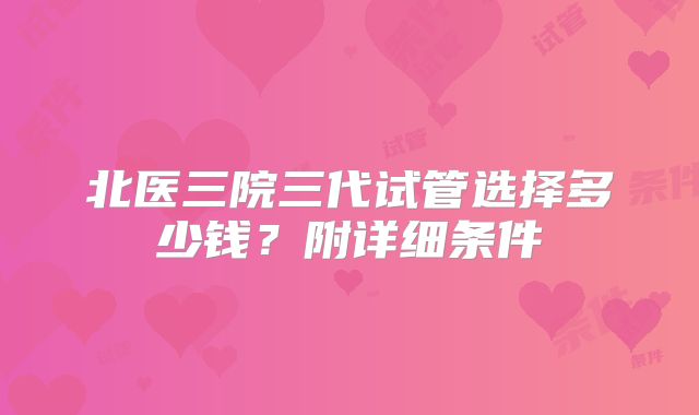 北医三院三代试管选择多少钱？附详细条件