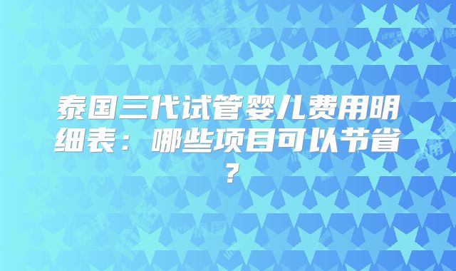 泰国三代试管婴儿费用明细表:哪些项目可以节省?