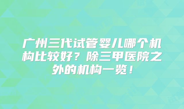 广州三代试管婴儿哪个机构比较好？除三甲医院之外的机构一览！