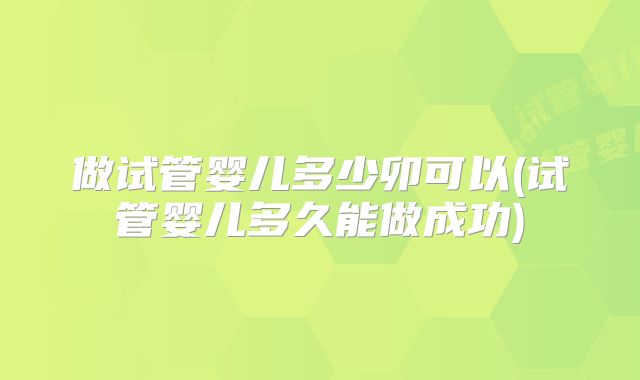做试管婴儿多少卯可以(试管婴儿多久能做成功)
