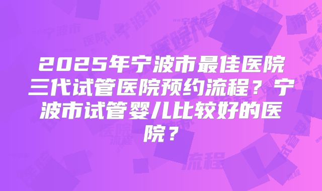 2025年宁波市最佳医院三代试管医院预约流程？宁波市试管婴儿比较好的医院？