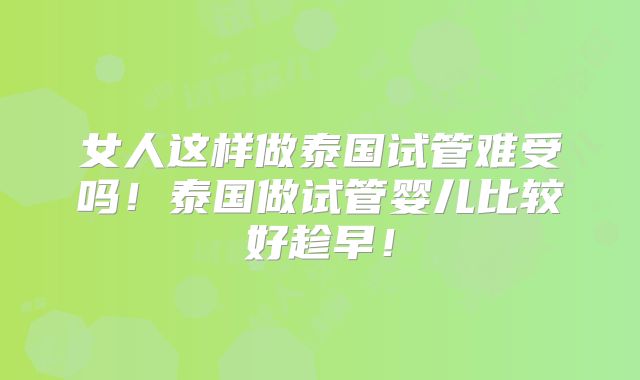 女人这样做泰国试管难受吗！泰国做试管婴儿比较好趁早！