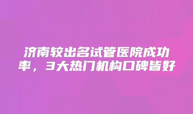 济南较出名试管医院成功率,3大热门机构口碑皆好