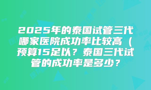 2025年的泰国试管三代哪家医院成功率比较高（预算15足以？泰国三代试管的成功率是多少？
