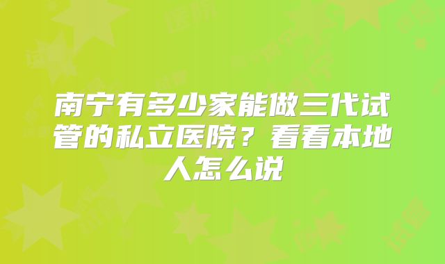 南宁有多少家能做三代试管的私立医院？看看本地人怎么说