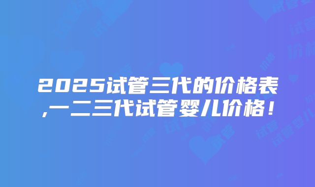 2025试管三代的价格表,一二三代试管婴儿价格!