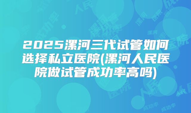 2025漯河三代试管如何选择私立医院(漯河人民医院做试管成功率高吗)