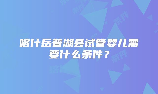 喀什岳普湖县试管婴儿需要什么条件？