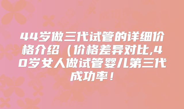 44岁做三代试管的详细价格介绍(价格差异对比,40岁女人做试管婴儿第三代成功率!