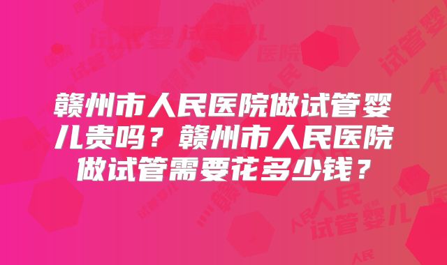 赣州市人民医院做试管婴儿贵吗?赣州市人民医院做试管需要花多少钱?