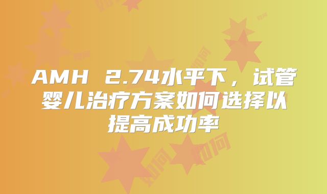 AMH 2.74水平下，试管婴儿治疗方案如何选择以提高成功率