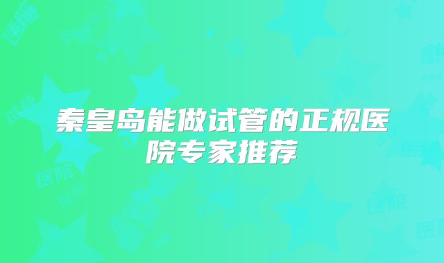 秦皇岛能做试管的正规医院专家推荐