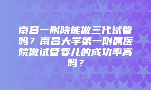 南昌一附院能做三代试管吗？南昌大学第一附属医院做试管婴儿的成功率高吗？