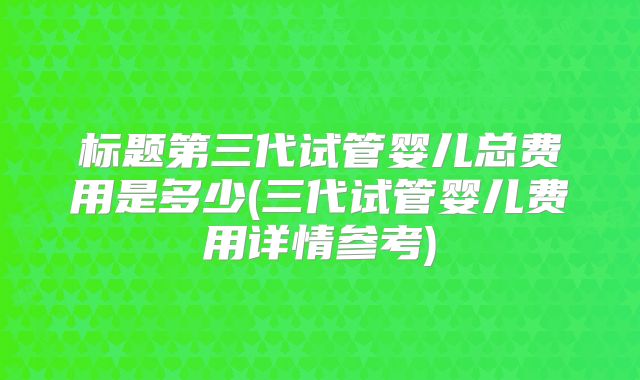 标题第三代试管婴儿总费用是多少(三代试管婴儿费用详情参考)