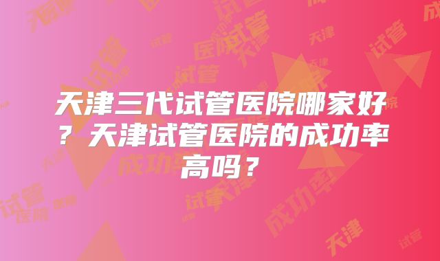 天津三代试管医院哪家好?天津试管医院的成功率高吗?