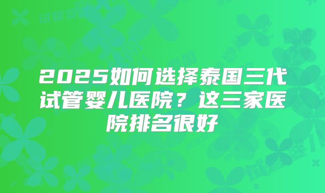 2025如何选择泰国三代试管婴儿医院？这三家医院排名很好