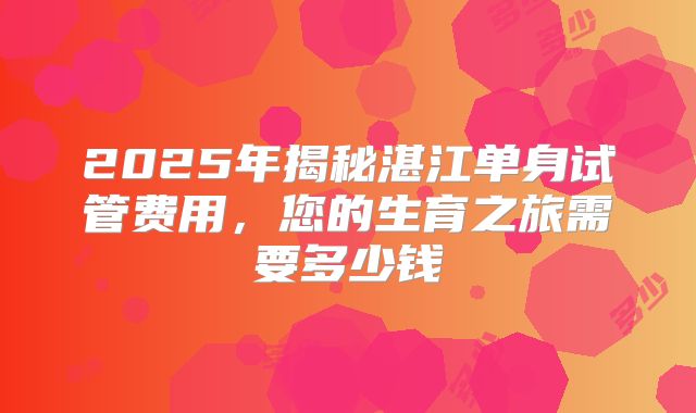 2025年揭秘湛江单身试管费用，您的生育之旅需要多少钱