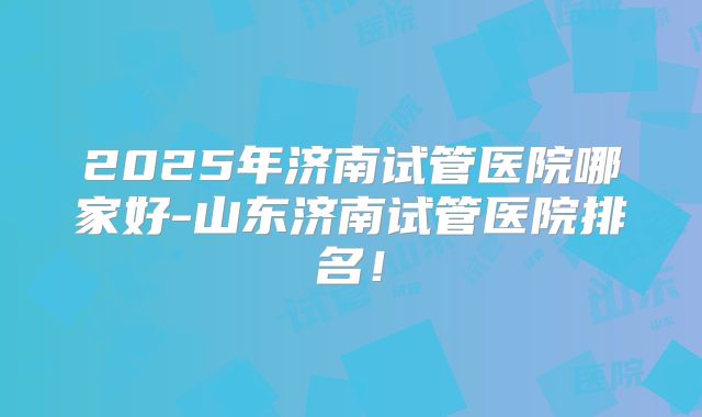 2025年济南试管医院哪家好-山东济南试管医院排名！