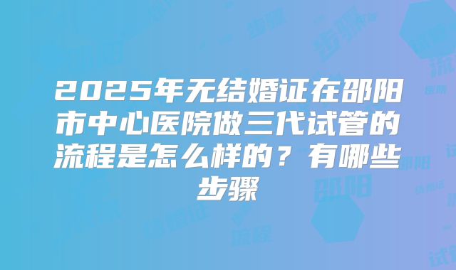 2025年无结婚证在邵阳市中心医院做三代试管的流程是怎么样的?有哪些步骤