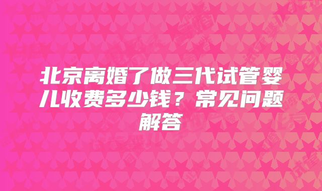 北京离婚了做三代试管婴儿收费多少钱?常见问题解答