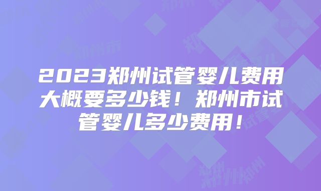 2023郑州试管婴儿费用大概要多少钱!郑州市试管婴儿多少费用!