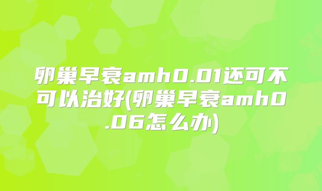卵巢早衰amh0.01还可不可以治好(卵巢早衰amh0.06怎么办)