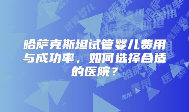 哈萨克斯坦试管婴儿费用与成功率,如何选择合适的医院?