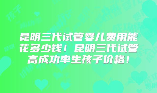 昆明三代试管婴儿费用能花多少钱!昆明三代试管高成功率生孩子价格!