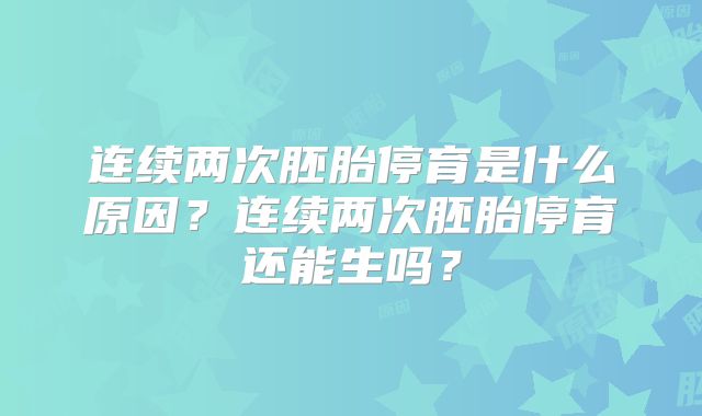 连续两次胚胎停育是什么原因?连续两次胚胎停育还能生吗?