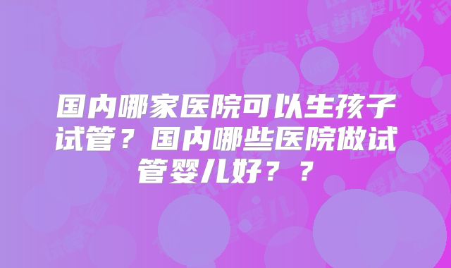 国内哪家医院可以生孩子试管?国内哪些医院做试管婴儿好??