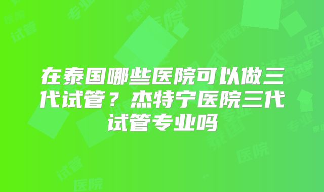 在泰国哪些医院可以做三代试管？杰特宁医院三代试管专业吗