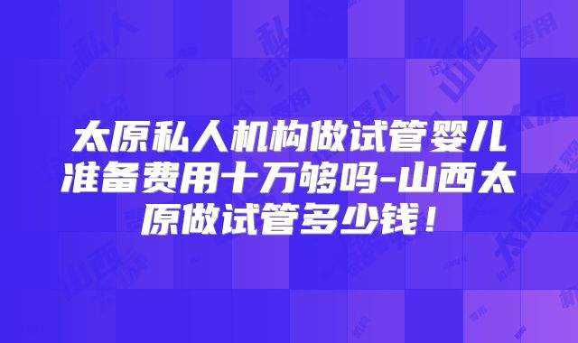 太原私人机构做试管婴儿准备费用十万够吗-山西太原做试管多少钱！