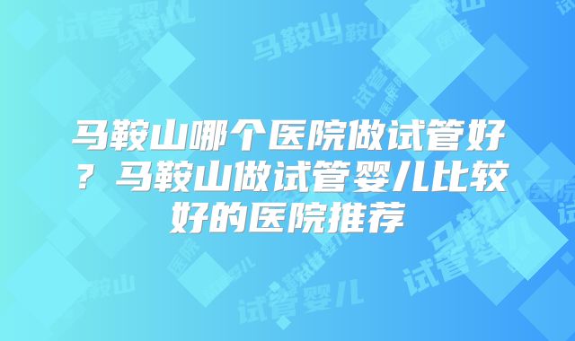 马鞍山哪个医院做试管好？马鞍山做试管婴儿比较好的医院推荐