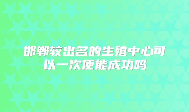 邯郸较出名的生殖中心可以一次便能成功吗