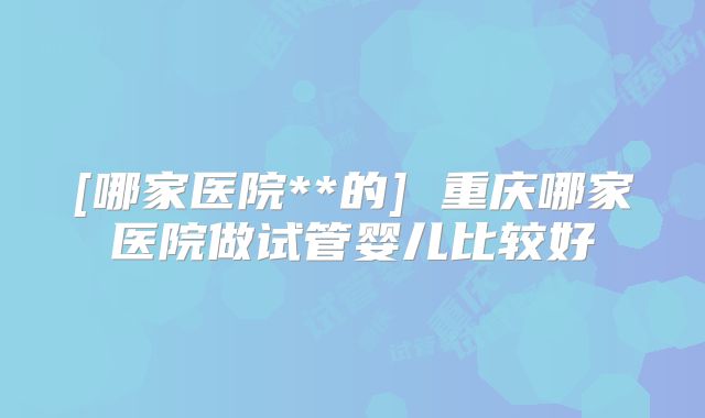 [哪家医院**的] 重庆哪家医院做试管婴儿比较好