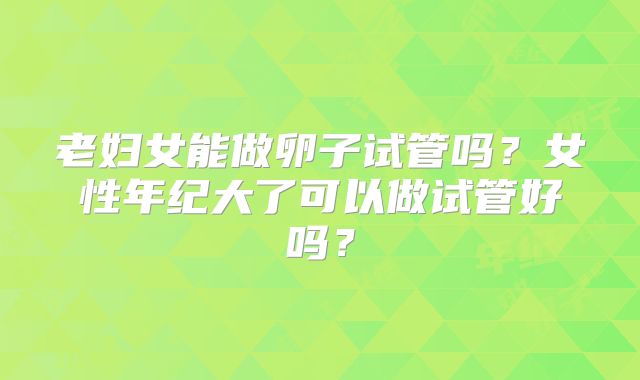 老妇女能做卵子试管吗？女性年纪大了可以做试管好吗？