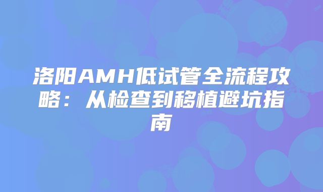 洛阳AMH低试管全流程攻略:从检查到移植避坑指南