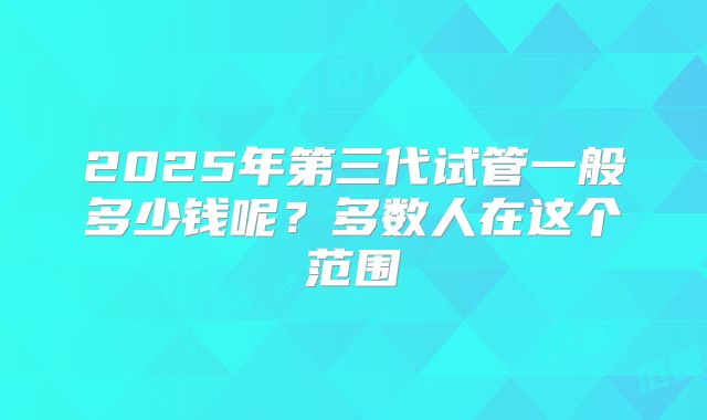 2025年第三代试管一般多少钱呢？多数人在这个范围