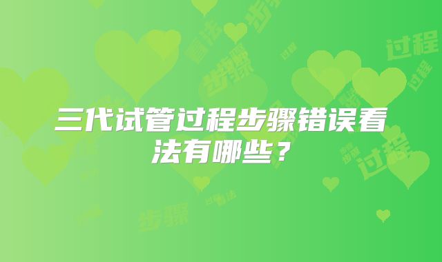 三代试管过程步骤错误看法有哪些？