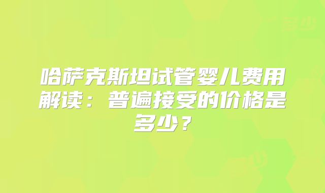 哈萨克斯坦试管婴儿费用解读：普遍接受的价格是多少？