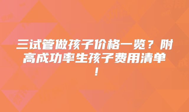 三试管做孩子价格一览？附高成功率生孩子费用清单！