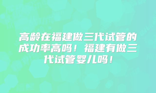 高龄在福建做三代试管的成功率高吗!福建有做三代试管婴儿吗!