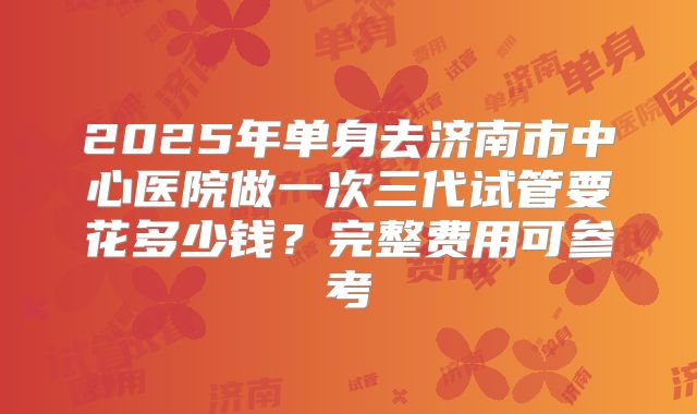 2025年单身去济南市中心医院做一次三代试管要花多少钱?完整费用可参考