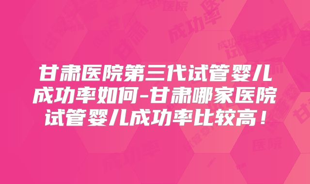 甘肃医院第三代试管婴儿成功率如何-甘肃哪家医院试管婴儿成功率比较高!