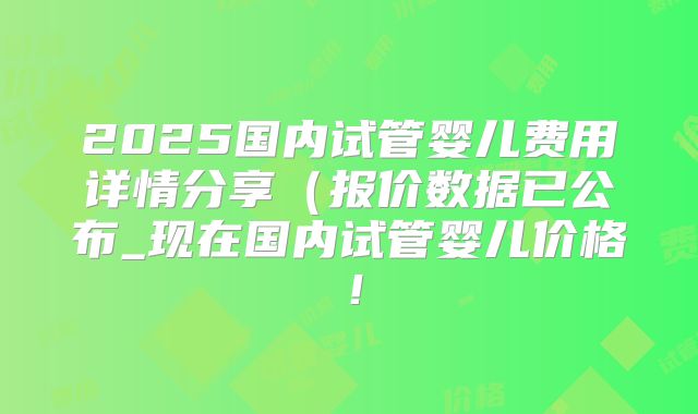 2025国内试管婴儿费用详情分享（报价数据已公布_现在国内试管婴儿价格！