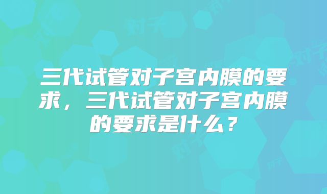三代试管对子宫内膜的要求,三代试管对子宫内膜的要求是什么?