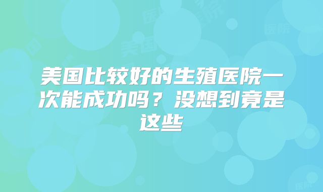 美国比较好的生殖医院一次能成功吗?没想到竟是这些