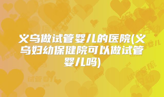 义乌做试管婴儿的医院(义乌妇幼保健院可以做试管婴儿吗)