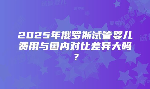 2025年俄罗斯试管婴儿费用与国内对比差异大吗?