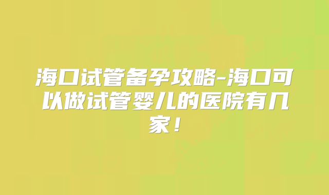 海口试管备孕攻略-海口可以做试管婴儿的医院有几家！